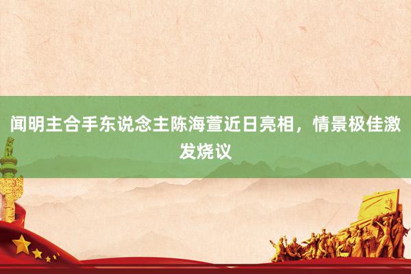 闻明主合手东说念主陈海萱近日亮相，情景极佳激发烧议