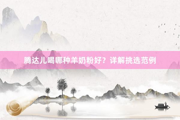 腾达儿喝哪种羊奶粉好？详解挑选范例