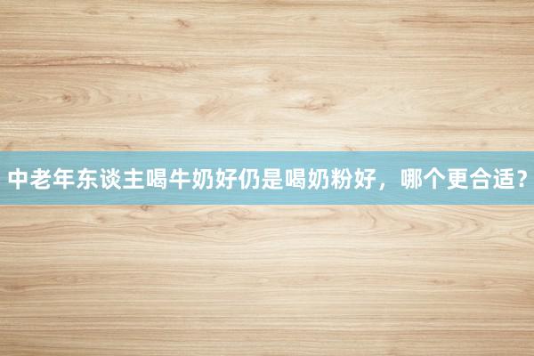中老年东谈主喝牛奶好仍是喝奶粉好，哪个更合适？